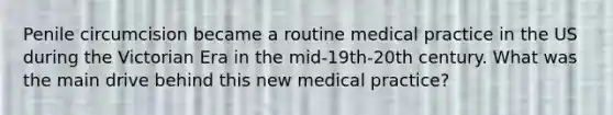 Penile circumcision became a routine medical practice in the US during the Victorian Era in the mid-19th-20th century. What was the main drive behind this new medical practice?