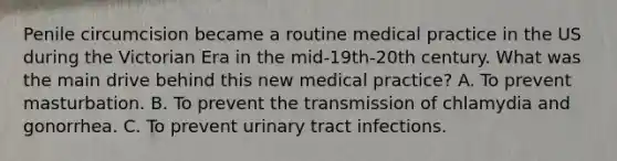 Penile circumcision became a routine medical practice in the US during the Victorian Era in the mid-19th-20th century. What was the main drive behind this new medical practice? A. To prevent masturbation. B. To prevent the transmission of chlamydia and gonorrhea. C. To prevent urinary tract infections.