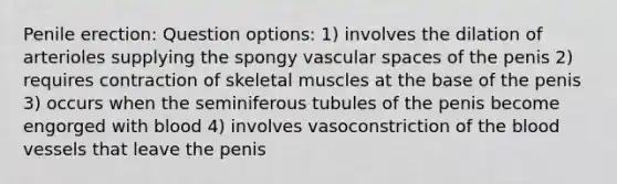 Penile erection: Question options: 1) involves the dilation of arterioles supplying the spongy vascular spaces of the penis 2) requires contraction of skeletal muscles at the base of the penis 3) occurs when the seminiferous tubules of the penis become engorged with blood 4) involves vasoconstriction of <a href='https://www.questionai.com/knowledge/k7oXMfj7lk-the-blood' class='anchor-knowledge'>the blood</a> vessels that leave the penis