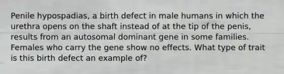 Penile hypospadias, a birth defect in male humans in which the urethra opens on the shaft instead of at the tip of the penis, results from an autosomal dominant gene in some families. Females who carry the gene show no effects. What type of trait is this birth defect an example of?