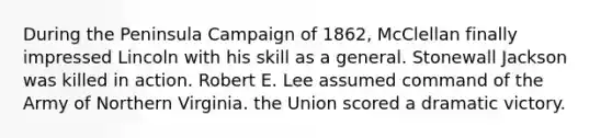 During the Peninsula Campaign of 1862, McClellan finally impressed Lincoln with his skill as a general. Stonewall Jackson was killed in action. Robert E. Lee assumed command of the Army of Northern Virginia. the Union scored a dramatic victory.