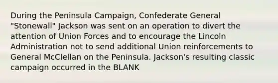 During the Peninsula Campaign, Confederate General "Stonewall" Jackson was sent on an operation to divert the attention of Union Forces and to encourage the Lincoln Administration not to send additional Union reinforcements to General McClellan on the Peninsula. Jackson's resulting classic campaign occurred in the BLANK