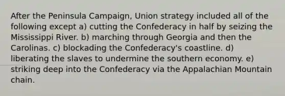 After the Peninsula Campaign, Union strategy included all of the following except a) cutting the Confederacy in half by seizing the Mississippi River. b) marching through Georgia and then the Carolinas. c) blockading the Confederacy's coastline. d) liberating the slaves to undermine the southern economy. e) striking deep into the Confederacy via the Appalachian Mountain chain.