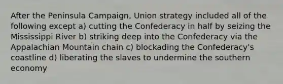 After the Peninsula Campaign, Union strategy included all of the following except a) cutting the Confederacy in half by seizing the Mississippi River b) striking deep into the Confederacy via the Appalachian Mountain chain c) blockading the Confederacy's coastline d) liberating the slaves to undermine the southern economy