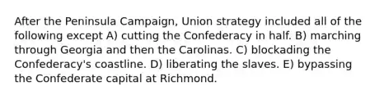 After the Peninsula Campaign, Union strategy included all of the following except A) cutting the Confederacy in half. B) marching through Georgia and then the Carolinas. C) blockading the Confederacy's coastline. D) liberating the slaves. E) bypassing the Confederate capital at Richmond.