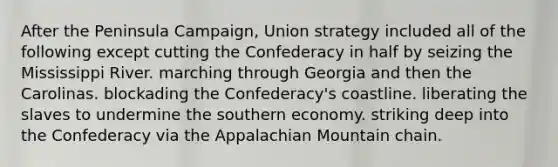 After the Peninsula Campaign, Union strategy included all of the following except cutting the Confederacy in half by seizing the Mississippi River. marching through Georgia and then the Carolinas. blockading the Confederacy's coastline. liberating the slaves to undermine the southern economy. striking deep into the Confederacy via the Appalachian Mountain chain.