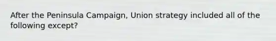 After the Peninsula Campaign, Union strategy included all of the following except?