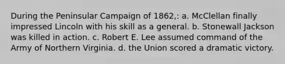 During the Peninsular Campaign of 1862,: a. McClellan finally impressed Lincoln with his skill as a general. b. Stonewall Jackson was killed in action. c. Robert E. Lee assumed command of the Army of Northern Virginia. d. the Union scored a dramatic victory.