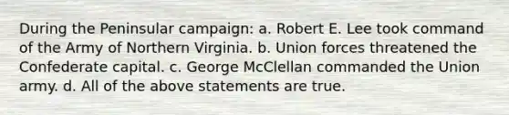 During the Peninsular campaign: a. Robert E. Lee took command of the Army of Northern Virginia. b. Union forces threatened the Confederate capital. c. George McClellan commanded the Union army. d. All of the above statements are true.