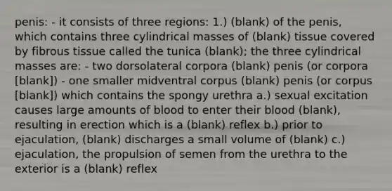 penis: - it consists of three regions: 1.) (blank) of the penis, which contains three cylindrical masses of (blank) tissue covered by fibrous tissue called the tunica (blank); the three cylindrical masses are: - two dorsolateral corpora (blank) penis (or corpora [blank]) - one smaller midventral corpus (blank) penis (or corpus [blank]) which contains the spongy urethra a.) sexual excitation causes large amounts of blood to enter their blood (blank), resulting in erection which is a (blank) reflex b.) prior to ejaculation, (blank) discharges a small volume of (blank) c.) ejaculation, the propulsion of semen from the urethra to the exterior is a (blank) reflex