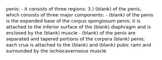 penis: - it consists of three regions: 3.) (blank) of the penis, which consists of three major components: - (blank) of the penis is the expanded base of the corpus spongiosum penis; it is attached to the inferior surface of the (blank) diaphragm and is enclosed by the (blank) muscle - (blank) of the penis are separated and tapered portions of the corpora (blank) penis; each crua is attached to the (blank) and (blank) pubic rami and surrounded by the ischiocavernosus muscle