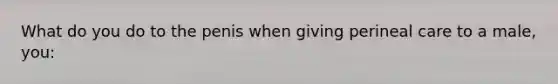 What do you do to the penis when giving perineal care to a male, you: