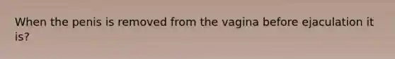 When the penis is removed from the vagina before ejaculation it is?