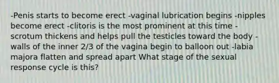 -Penis starts to become erect -vaginal lubrication begins -nipples become erect -clitoris is the most prominent at this time -scrotum thickens and helps pull the testicles toward the body -walls of the inner 2/3 of the vagina begin to balloon out -labia majora flatten and spread apart What stage of the sexual response cycle is this?