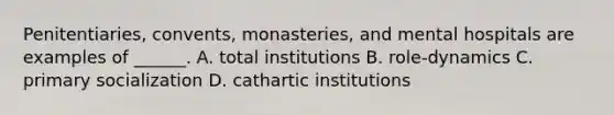 Penitentiaries, convents, monasteries, and mental hospitals are examples of ______. A. total institutions B. role-dynamics C. primary socialization D. cathartic institutions