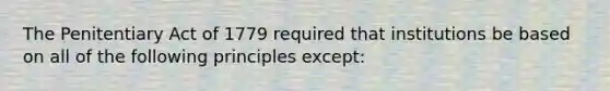 The Penitentiary Act of 1779 required that institutions be based on all of the following principles except: