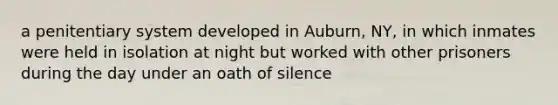 a penitentiary system developed in Auburn, NY, in which inmates were held in isolation at night but worked with other prisoners during the day under an oath of silence