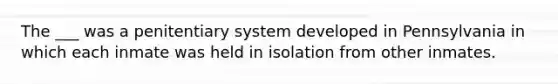 The ___ was a penitentiary system developed in Pennsylvania in which each inmate was held in isolation from other inmates.