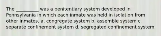 The __________ was a penitentiary system developed in Pennsylvania in which each inmate was held in isolation from other inmates. a. congregate system b. assemble system c. separate confinement system d. segregated confinement system