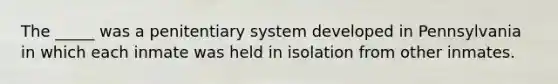 The _____ was a penitentiary system developed in Pennsylvania in which each inmate was held in isolation from other inmates.