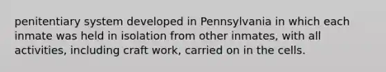 penitentiary system developed in Pennsylvania in which each inmate was held in isolation from other inmates, with all activities, including craft work, carried on in the cells.