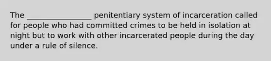 The _________________ penitentiary system of incarceration called for people who had committed crimes to be held in isolation at night but to work with other incarcerated people during the day under a rule of silence.