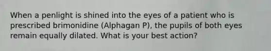 When a penlight is shined into the eyes of a patient who is prescribed brimonidine (Alphagan P), the pupils of both eyes remain equally dilated. What is your best action?