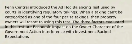 Penn Central introduced the Ad Hoc Balancing Test used by courts in identifying regulatory takings. When a taking can't be categorized as one of the four per se takings, then property owners will resort to using this test. The three factors evaluated in this test are Economic Impact on the Owner Character of the Government Action Interference with Investment-Backed Expectations