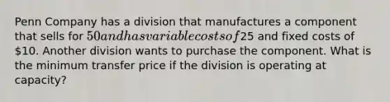 Penn Company has a division that manufactures a component that sells for 50 and has variable costs of25 and fixed costs of 10. Another division wants to purchase the component. What is the minimum transfer price if the division is operating at capacity?