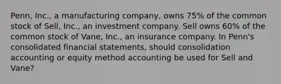 Penn, Inc., a manufacturing company, owns 75% of the common stock of Sell, Inc., an investment company. Sell owns 60% of the common stock of Vane, Inc., an insurance company. In Penn's consolidated financial statements, should consolidation accounting or equity method accounting be used for Sell and Vane?