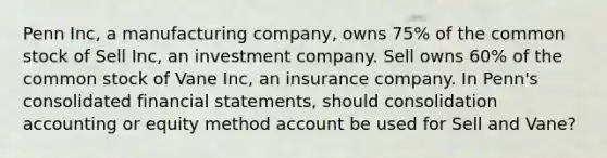 Penn Inc, a manufacturing company, owns 75% of the common stock of Sell Inc, an investment company. Sell owns 60% of the common stock of Vane Inc, an insurance company. In Penn's consolidated financial statements, should consolidation accounting or equity method account be used for Sell and Vane?