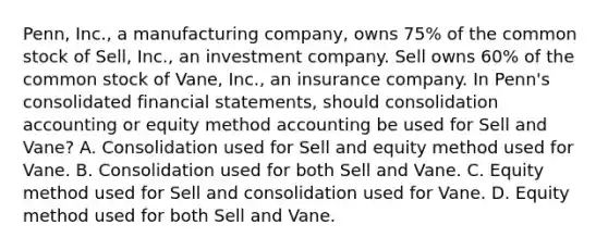 Penn, Inc., a manufacturing company, owns 75% of the common stock of Sell, Inc., an investment company. Sell owns 60% of the common stock of Vane, Inc., an insurance company. In Penn's consolidated financial statements, should consolidation accounting or equity method accounting be used for Sell and Vane? A. Consolidation used for Sell and equity method used for Vane. B. Consolidation used for both Sell and Vane. C. Equity method used for Sell and consolidation used for Vane. D. Equity method used for both Sell and Vane.