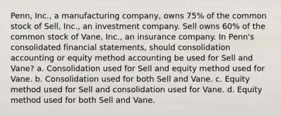 Penn, Inc., a manufacturing company, owns 75% of the common stock of Sell, Inc., an investment company. Sell owns 60% of the common stock of Vane, Inc., an insurance company. In Penn's consolidated financial statements, should consolidation accounting or equity method accounting be used for Sell and Vane? a. Consolidation used for Sell and equity method used for Vane. b. Consolidation used for both Sell and Vane. c. Equity method used for Sell and consolidation used for Vane. d. Equity method used for both Sell and Vane.