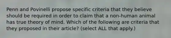 Penn and Povinelli propose specific criteria that they believe should be required in order to claim that a non-human animal has true theory of mind. Which of the following are criteria that they proposed in their article? (select ALL that apply.)