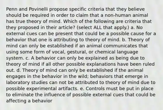 Penn and Povinelli propose specific criteria that they believe should be required in order to claim that a non-human animal has true <a href='https://www.questionai.com/knowledge/kE9Ms30XPF-theory-of-mind' class='anchor-knowledge'>theory of mind</a>. Which of the following are criteria that they proposed in their article? (select ALL that apply.) a. No external cues can be present that could be a possible cause for a behavior that one is attributing to theory of mind. b. Theory of mind can only be established if an animal communicates that using some form of vocal, gestural, or chemical language system. c. A behavior can only be explained as being due to theory of mind if all other possible explanations have been ruled out. d. Theory of mind can only be established if the animal engages in the behavior in the wild; behaviors that emerge in laboratory studies can not be attributed to theory of mind due to possible experimental artifacts. e. Controls must be put in place to eliminate the influence of possible external cues that could be affecting a behavior