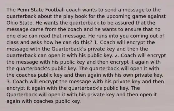 The Penn State Football coach wants to send a message to the quarterback about the play book for the upcoming game against Ohio State. He wants the quarterback to be assured that the message came from the coach and he wants to ensure that no one else can read that message. He runs into you coming out of class and asks how he can do this? 1. Coach will encrypt the message with the Quarterback's private key and then the quarterback can open it with his public key. 2. Coach will encrypt the message with his public key and then encrypt it again with the quarterback's public key. The quarterback will open it with the coaches public key and then again with his own private key. 3. Coach will encrypt the message with his private key and then encrypt it again with the quarterback's public key. The Quarterback will open it with his private key and then open it again with coaches public key.