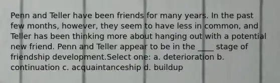 Penn and Teller have been friends for many years. In the past few months, however, they seem to have less in common, and Teller has been thinking more about hanging out with a potential new friend. Penn and Teller appear to be in the ____ stage of friendship development.Select one: a. deterioration b. continuation c. acquaintanceship d. buildup
