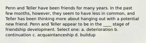 Penn and Teller have been friends for many years. In the past few months, however, they seem to have less in common, and Teller has been thinking more about hanging out with a potential new friend. Penn and Teller appear to be in the ____ stage of friendship development. Select one: a. deterioration b. continuation c. acquaintanceship d. buildup