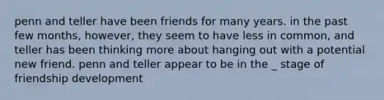 penn and teller have been friends for many years. in the past few months, however, they seem to have less in common, and teller has been thinking more about hanging out with a potential new friend. penn and teller appear to be in the _ stage of friendship development