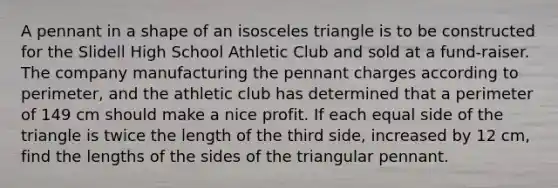 A pennant in a shape of an isosceles triangle is to be constructed for the Slidell High School Athletic Club and sold at a fund-raiser. The company manufacturing the pennant charges according to perimeter, and the athletic club has determined that a perimeter of 149 cm should make a nice profit. If each equal side of the triangle is twice the length of the third side, increased by 12 cm, find the lengths of the sides of the triangular pennant.