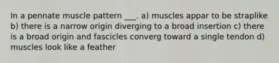 In a pennate muscle pattern ___. a) muscles appar to be straplike b) there is a narrow origin diverging to a broad insertion c) there is a broad origin and fascicles converg toward a single tendon d) muscles look like a feather