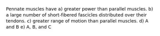 Pennate muscles have a) greater power than parallel muscles. b) a large number of short-fibered fascicles distributed over their tendons. c) greater range of motion than parallel muscles. d) A and B e) A, B, and C