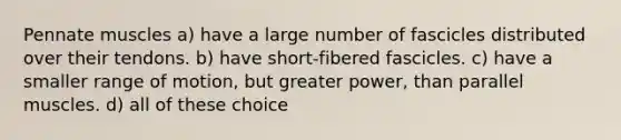 Pennate muscles a) have a large number of fascicles distributed over their tendons. b) have short-fibered fascicles. c) have a smaller range of motion, but greater power, than parallel muscles. d) all of these choice