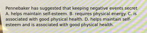 Pennebaker has suggested that keeping negative events secret A. helps maintain self-esteem. B. requires physical energy. C. is associated with good physical health. D. helps maintain self-esteem and is associated with good physical health.