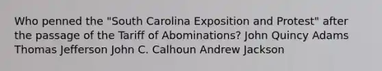 Who penned the "South Carolina Exposition and Protest" after the passage of the Tariff of Abominations? John Quincy Adams Thomas Jefferson John C. Calhoun Andrew Jackson