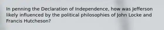 In penning the Declaration of Independence, how was Jefferson likely influenced by the political philosophies of John Locke and Francis Hutcheson?