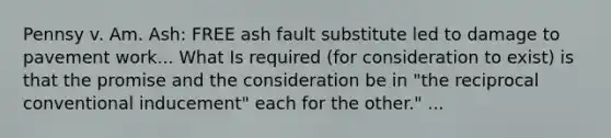 Pennsy v. Am. Ash: FREE ash fault substitute led to damage to pavement work... What Is required (for consideration to exist) is that the promise and the consideration be in "the reciprocal conventional inducement" each for the other." ...