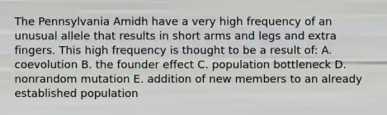 The Pennsylvania Amidh have a very high frequency of an unusual allele that results in short arms and legs and extra fingers. This high frequency is thought to be a result of: A. coevolution B. the founder effect C. population bottleneck D. nonrandom mutation E. addition of new members to an already established population