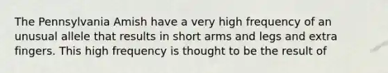 The Pennsylvania Amish have a very high frequency of an unusual allele that results in short arms and legs and extra fingers. This high frequency is thought to be the result of