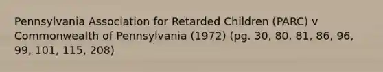 Pennsylvania Association for Retarded Children (PARC) v Commonwealth of Pennsylvania (1972) (pg. 30, 80, 81, 86, 96, 99, 101, 115, 208)